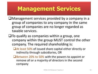 Management Services 
Management services provided by a company in a 
group of companies to any company in the same 
group of companies are no longer regarded as 
taxable services. 
To qualify as companies within a group, one 
company within the group MUST control the other 
company. The required shareholding is: 
At least 50% of issued share capital either directly or 
indirectly through subsidiaries, OR 
Between 20% to 50% with the powers to appoint or 
remove all or a majority of directors in the second 
company 
ATXB 213 Malaysian Taxation I 32 
 