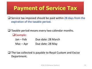 Payment of Service Tax 
 Service tax imposed should be paid within 28 days from the 
expiration of the taxable period. 
 Taxable period means every two calendar months. 
Example: 
Jan – Feb Due date: 28 March 
Mac – Apr Due date: 28 May 
 The tax collected is payable to Royal Custom and Excise 
ATXB 213 Malaysian Taxation I 33 
Department. 
 