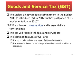 Goods and Service Tax (GST) 
 The Malaysian govt made a commitment in the Budget 
2005 to introduce GST in 2007 but has postponed of its 
implementation to 2010? 
 GST is a levy on consumption and is essentially a 
ATXB 213 Malaysian Taxation I 34 
territorial tax. 
 This tax will replace the sales and service tax 
 The common features of GST are: 
 The tax is collected at every stage of production process 
 The amount collected at each stage is based on the value added at 
that stage. 
 