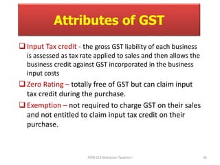 Attributes of GST 
 Input Tax credit - the gross GST liability of each business 
is assessed as tax rate applied to sales and then allows the 
business credit against GST incorporated in the business 
input costs 
 Zero Rating – totally free of GST but can claim input 
tax credit during the purchase. 
 Exemption – not required to charge GST on their sales 
and not entitled to claim input tax credit on their 
purchase. 
ATXB 213 Malaysian Taxation I 36 
 