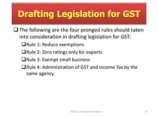 Drafting Legislation for GST 
 The following are the four pronged rules should taken 
into consideration in drafting legislation for GST: 
Rule 1: Reduce exemptions 
Rule 2: Zero ratings only for exports 
Rule 3: Exempt small business 
Rule 4: Administration of GST and income Tax by the 
ATXB 213 Malaysian Taxation I 37 
same agency. 
 
