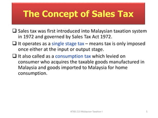 The Concept of Sales Tax 
 Sales tax was first introduced into Malaysian taxation system 
in 1972 and governed by Sales Tax Act 1972. 
 It operates as a single stage tax – means tax is only imposed 
once either at the input or output stage. 
 It also called as a consumption tax which levied on 
consumer who acquires the taxable goods manufactured in 
Malaysia and goods imported to Malaysia for home 
consumption. 
ATXB 213 Malaysian Taxation I 5 
 