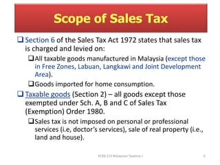 Scope of Sales Tax 
 Section 6 of the Sales Tax Act 1972 states that sales tax 
is charged and levied on: 
All taxable goods manufactured in Malaysia (except those 
in Free Zones, Labuan, Langkawi and Joint Development 
Area). 
Goods imported for home consumption. 
 Taxable goods (Section 2) – all goods except those 
exempted under Sch. A, B and C of Sales Tax 
(Exemption) Order 1980. 
Sales tax is not imposed on personal or professional 
services (i.e, doctor’s services), sale of real property (i.e., 
land and house). 
ATXB 213 Malaysian Taxation I 6 
 