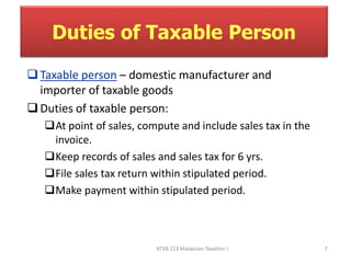 Duties of Taxable Person 
 Taxable person – domestic manufacturer and 
importer of taxable goods 
 Duties of taxable person: 
At point of sales, compute and include sales tax in the 
invoice. 
Keep records of sales and sales tax for 6 yrs. 
File sales tax return within stipulated period. 
Make payment within stipulated period. 
ATXB 213 Malaysian Taxation I 7 
 