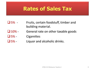Rates of Sales Tax 
5% - Fruits, certain foodstuff, timber and 
building material. 
 10% - General rate on other taxable goods 
 5% - Cigarettes 
5% - Liquor and alcoholic drinks. 
ATXB 213 Malaysian Taxation I 8 
 