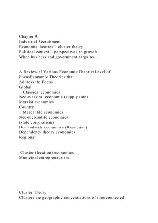 Chapter 9:
Industrial Recruitment
When business and government bargains…
A Review of Various Economic TheoriesLevel of
FocusEconomic Theories that
Address the Focus
Global
Classical economics
Neo-classical economic (supply side)
Marxist economics
Country
Mercantile economics
Neo-mercantile economics
(state corporatism)
Demand-side economics (Keynesian)
Dependency theory economics
Regional
Cluster (location) economics
Municipal entrepreneurism
Cluster Theory
Clusters are geographic concentrations of interconnected
 