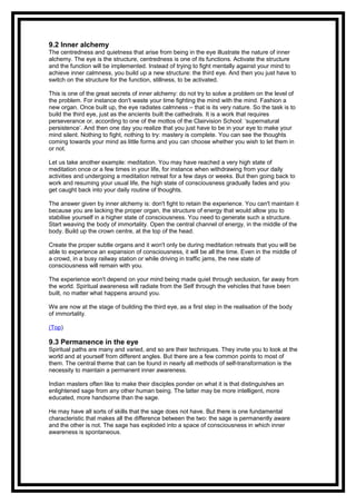 9.2 Inner alchemy
The centredness and quietness that arise from being in the eye illustrate the nature of inner
alchemy. The eye is the structure, centredness is one of its functions. Activate the structure
and the function will be implemented. Instead of trying to fight mentally against your mind to
achieve inner calmness, you build up a new structure: the third eye. And then you just have to
switch on the structure for the function, stillness, to be activated.
This is one of the great secrets of inner alchemy: do not try to solve a problem on the level of
the problem. For instance don't waste your time fighting the mind with the mind. Fashion a
new organ. Once built up, the eye radiates calmness – that is its very nature. So the task is to
build the third eye, just as the ancients built the cathedrals. It is a work that requires
perseverance or, according to one of the mottos of the Clairvision School: ‘supernatural
persistence’. And then one day you realize that you just have to be in your eye to make your
mind silent. Nothing to fight, nothing to try: mastery is complete. You can see the thoughts
coming towards your mind as little forms and you can choose whether you wish to let them in
or not.
Let us take another example: meditation. You may have reached a very high state of
meditation once or a few times in your life, for instance when withdrawing from your daily
activities and undergoing a meditation retreat for a few days or weeks. But then going back to
work and resuming your usual life, the high state of consciousness gradually fades and you
get caught back into your daily routine of thoughts.
The answer given by inner alchemy is: don't fight to retain the experience. You can't maintain it
because you are lacking the proper organ, the structure of energy that would allow you to
stabilise yourself in a higher state of consciousness. You need to generate such a structure.
Start weaving the body of immortality. Open the central channel of energy, in the middle of the
body. Build up the crown centre, at the top of the head.
Create the proper subtle organs and it won't only be during meditation retreats that you will be
able to experience an expansion of consciousness, it will be all the time. Even in the middle of
a crowd, in a busy railway station or while driving in traffic jams, the new state of
consciousness will remain with you.
The experience won't depend on your mind being made quiet through seclusion, far away from
the world. Spiritual awareness will radiate from the Self through the vehicles that have been
built, no matter what happens around you.
We are now at the stage of building the third eye, as a first step in the realisation of the body
of immortality.
(Top)
9.3 Permanence in the eye
Spiritual paths are many and varied, and so are their techniques. They invite you to look at the
world and at yourself from different angles. But there are a few common points to most of
them. The central theme that can be found in nearly all methods of self-transformation is the
necessity to maintain a permanent inner awareness.
Indian masters often like to make their disciples ponder on what it is that distinguishes an
enlightened sage from any other human being. The latter may be more intelligent, more
educated, more handsome than the sage.
He may have all sorts of skills that the sage does not have. But there is one fundamental
characteristic that makes all the difference between the two: the sage is permanently aware
and the other is not. The sage has exploded into a space of consciousness in which inner
awareness is spontaneous.
 