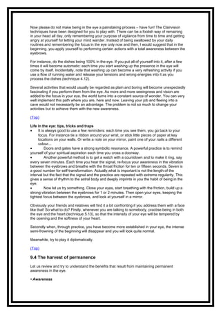 Now please do not make being in the eye a painstaking process – have fun! The Clairvision
techniques have been designed for you to play with. There can be a foolish way of remaining
in your head all day, only remembering your purpose of vigilance from time to time and getting
angry at yourself for letting your mind wander. Instead of being swallowed by your daily
routines and remembering the focus in the eye only now and then, I would suggest that in the
beginning, you apply yourself to performing certain actions with a total awareness between the
eyebrows.
For instance, do the dishes being 100% in the eye. If you put all of yourself into it, after a few
times it will become automatic: each time you start washing up the presence in the eye will
come by itself. Incidentally, note that washing up can become a very refreshing activity if you
use a flow of running water and release your tensions and wrong energies into it as you
process the dishes (technique 4.12).
Several activities that would usually be regarded as plain and boring will become unexpectedly
fascinating if you perform them from the eye. As more and more seeingness and vision are
added to the focus in your eye, the world turns into a constant source of wonder. You can very
well implement this path where you are, here and now. Leaving your job and fleeing into a
cave would not necessarily be an advantage. The problem is not so much to change your
activities but to achieve them with the new awareness.
(Top)
Life in the eye: tips, tricks and traps
• It is always good to use a few reminders: each time you see them, you go back to your
focus. For instance tie a ribbon around your wrist, or stick little pieces of paper at key
locations on your walls. Or write a note on your mirror, paint one of your nails a different
colour...
• Doors and gates have a strong symbolic resonance. A powerful practice is to remind
yourself of your spiritual aspiration each time you cross a doorway.
• Another powerful method is to get a watch with a countdown and to make it ring, say
every seven minutes. Each time you hear the signal, re-focus your awareness in the vibration
between the eyebrows and breathe with the throat friction for ten or fifteen seconds. Seven is
a good number for self-transformation. Actually,what is important is not the length of the
interval but the fact that the signal and the practice are repeated with extreme regularity. This
gives a sense of rhythm to the astral body and deeply imprints in you the habit of being in the
eye.
• Now let us try something. Close your eyes, start breathing with the friction, build up a
strong vibration between the eyebrows for 1 or 2 minutes. Then open your eyes, keeping the
tightest focus between the eyebrows, and look at yourself in a mirror.
Obviously your friends and relatives will find it a bit confronting if you address them with a face
like that! So what to do? Firstly, whenever you are talking to somebody, practise being in both
the eye and the heart (technique 5.13), so that the intensity of your eye will be tempered by
the opening and the softness of your heart.
Secondly when, through practice, you have become more established in your eye, the intense
semi-frowning of the beginning will disappear and you will look quite normal.
Meanwhile, try to play it diplomatically.
(Top)
9.4 The harvest of permanence
Let us review and try to understand the benefits that result from maintaining permanent
awareness in the eye.
• Awareness
 