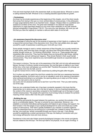 First and most important of all is the awareness itself, as discussed above. Whoever is aware
is sailing towards the Self. Whoever is not, is wasting beautiful opportunities for growth.
• Centredness
As shown by the simple experiences at the beginning of this chapter, one of the direct results
that comes from being in the eye is a more centred state of consciousness. In the philosophy
of yoga (yoga-darśana) there is an important word - vik epa. Vik epa refers to a scattered andṣ ṣ
spread-out condition of the mind. The great seer Patañjali in his classical Yoga-Sūtras
(aphorisms on yoga) described vik epa as one of the major obstacles on the path towardsṣ
spiritual reintegration (Yoga-Sūtras 1:30-31). The more your eye develops, the more you will
find that you have the capacity to maintain a still and silent state of mind at will.
• An awareness beyond the discursive mind
The advantage of using the eye for the purpose of awareness is that it leads to a vigilance that
is beyond the common layer of the discursive mind. One of the main pitfalls when you apply
yourself to a path of awareness is watching your mind with your mind.
Some people manage to reach a certain awareness of their thoughts, but a purely mental one.
In other words, each time they have a thought, say about their friend Brünnhilde for instance,
another thought comes up: “I'm thinking of Brünnhilde”. And so on. These people often get
dissatisfied after some time. They have the feeling they are doing all the right things, starting
with awareness, and yet nothing ever happens. They remain floored in their usual mental
consciousness. They never experience any real breakthrough towards an expanded state of
consciousness.
The reason is obvious. The true aim is the awareness of the Self, and not only self-awareness!
Manas, the layer of ordinary mental consciousness, the one that goes on talking in your head
all the time, is the main veil between you and the Self. Therefore the purpose is to emerge out
of the manas-mind into the Self, and not
to get the manas-mind to mimic a higher awareness by adding thoughts after thoughts.
So it is when you start to watch the mind from outside the mind that your awareness becomes
spiritually rewarding. And that is why it can be so valuable to work at an opening of perception:
when achieved according to our principles, the opening allows you to step out of the manas-
mind. The main point is not so much to
see auras and non-physical worlds but to see from ‘out of the mind’. Then you start existing
out of the cage.
Now you can understand better why it has been constantly repeated in this book that the
essence lies not in what you see, but in the fact of seeing. In terms of spiritual development,
the content of the visions is secondary compared to the breakthrough out of the layer of usual
mental consciousness. The people who spend too much energy trying to analyse the symbolic
meaning of their visions often miss this point completely.
• Building the eye
By remaining permanently focussed between the eyebrows, you quicken the evolution of the
eye to a considerable degree. The eye is nurtured by your awareness. Moreover, you
establish a connection that allows spiritual guides and helpers to give energy and support. It is
their function in the first stages of your spiritual development to come and chisel your subtle
organs of clairvoyance. Their task is greatly facilitated if you maintain a constant vigilance.
Truly, the awareness that you are aiming at is a connected one. Instead of saying ‘be aware in
the eye’ one could say ‘remain connected through your focus in the eye’. If you devote
yourself to establishing a certain permanence in the eye, the feeling of connection with your
own energy will become more and more obvious.
Persistence in this work also fosters several physiological changes in the nerves and glands
that are related to the third eye. The third eye itself is not physical, it is an organ of energy. It
 