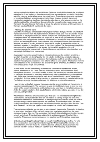 belongs mainly to the etheric and astral bodies. Yet some physical structures in the vicinity are
connected to it, and undergo a deep transformation as your awakening proceeds: the pituitary
gland for instance, and at a later stage, the pineal gland. These two are invariably mentioned
by occultists of all kinds when discussing the third eye. However, in-depth clairvoyant
investigation reveals that significant changes also take place in other structures, such as the
cribriform plate of the ethmoid bone (through which the nerves from the nasal mucosa reach
the brain), the optic chiasma, the frontal air sinus, the sphenoid air sinus, and the ventricles of
the brain (cavities filled with liquid inside the brain).
• Filtering the external world
One of the reasons you cannot see the non-physical worlds is that your mind is saturated with
impressions received from the physical senses. In other words, your head is full of the images
and sounds of the physical world and there is no space left for anything else. The cup has to
be emptied before any other material can be poured in. That is why you often find in Steiner,
for instance, that the apprentice esotericist should daily put aside some time in which he cuts
off from any sensory perception. Then the astral body, the layer of mental consciousness, can
withdraw into a life of its own, and behold non-physical images. A very similar concept is
constantly repeated in the different yogas of the Indian tradition. The Sanskrit word pratyāhāra
corresponds to a withdrawal from the senses, through which a naked condition of
consciousness can be experienced. In Sanskrit literature, pratyāhāra is often described as a
prerequisite for higher inner experiences.
As you open your vision you will make an interesting discovery: the pollution is not only a
question of quantity but also of quality. It is not only the fact that you constantly receive a
multitude of physical sensorial perceptions that makes you unable to see other worlds. It is
also that these physical perceptions have a harsh effect on your system. What comes from the
physical senses is like coarse matter: it is excessively gross. Therefore, if not filtered it makes
your consciousness rough and unrefined.
In other words you are permanently inundated with unprocessed impressions: images,
sounds, smells and so on. These rush into your consciousness and create much more
damage than you think. To draw an analogy, it is as if the nutrients you eat were sent directly
to the organs and tissues of your body without having been processed through the digestive
tract. If that were the case your physical body would lose its identity, it would become too
‘outside-like’. And that is exactly what happens to your consciousness. It loses its Self-identity.
The Self can no longer be discerned among this tidal wave of external impressions.
I want to insist on this fact, because it appears essential when one observes the economy of
consciousness clairvoyantly. The same way as your physical body is made of what you have
eaten, all the sensory impressions contribute to weaving your layer of mental consciousness.
And in the present situation a thick cloud of coarse astral matter is being generated in you day
after day, veiling the Self.
What happens when you remain aware in your third eye? The impressions coming from the
external world are received in the third eye first instead of rushing straight into your mind.
Remember the exercises on centredness at the beginning of this chapter, where you look at
an object and you remain aware between the eyebrows. Automatically it is as if you were
looking from the third eye, meaning that the visual impressions reach your third eye first. Then
what happens? The third eye ‘digests’ these impressions. It filters and processes them.
This mechanism will strike you, as soon as you observe it clairvoyantly. The quality of vibration
of what enters your head differs markedly, depending on whether or not it has first been
processed by your third eye. The perceptions that have first transited through the third eye are
smooth and refined. Those that have not are harsh and cacophonous. They hurt like a
headache. They weave your consciousness in a way that is unfit for spiritual awareness.
Understanding and applying this principle is enough in itself to change a destiny. For what
does one see when observing the mind clairvoyantly? The thoughts of the mind are not
abstract entities, they are made of a certain substance. Of course, this substance is not
physical, but still it exists as matter, on a certain level. And the quality of your mental
 