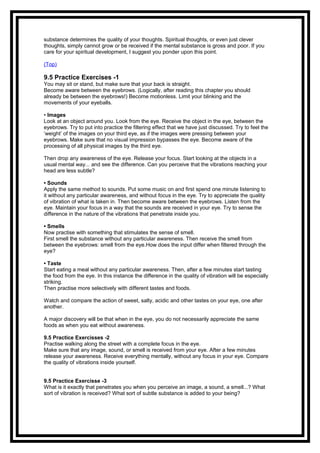 substance determines the quality of your thoughts. Spiritual thoughts, or even just clever
thoughts, simply cannot grow or be received if the mental substance is gross and poor. If you
care for your spiritual development, I suggest you ponder upon this point.
(Top)
9.5 Practice Exercises -1
You may sit or stand, but make sure that your back is straight.
Become aware between the eyebrows. (Logically, after reading this chapter you should
already be between the eyebrows!) Become motionless. Limit your blinking and the
movements of your eyeballs.
• Images
Look at an object around you. Look from the eye. Receive the object in the eye, between the
eyebrows. Try to put into practice the filtering effect that we have just discussed. Try to feel the
‘weight’ of the images on your third eye, as if the images were pressing between your
eyebrows. Make sure that no visual impression bypasses the eye. Become aware of the
processing of all physical images by the third eye.
Then drop any awareness of the eye. Release your focus. Start looking at the objects in a
usual mental way... and see the difference. Can you perceive that the vibrations reaching your
head are less subtle?
• Sounds
Apply the same method to sounds. Put some music on and first spend one minute listening to
it without any particular awareness, and without focus in the eye. Try to appreciate the quality
of vibration of what is taken in. Then become aware between the eyebrows. Listen from the
eye. Maintain your focus in a way that the sounds are received in your eye. Try to sense the
difference in the nature of the vibrations that penetrate inside you.
• Smells
Now practise with something that stimulates the sense of smell.
First smell the substance without any particular awareness. Then receive the smell from
between the eyebrows: smell from the eye.How does the input differ when filtered through the
eye?
• Taste
Start eating a meal without any particular awareness. Then, after a few minutes start tasting
the food from the eye. In this instance the difference in the quality of vibration will be especially
striking.
Then practise more selectively with different tastes and foods.
Watch and compare the action of sweet, salty, acidic and other tastes on your eye, one after
another.
A major discovery will be that when in the eye, you do not necessarily appreciate the same
foods as when you eat without awareness.
9.5 Practice Exercisses -2
Practise walking along the street with a complete focus in the eye.
Make sure that any image, sound, or smell is received from your eye. After a few minutes
release your awareness. Receive everything mentally, without any focus in your eye. Compare
the quality of vibrations inside yourself.
9.5 Practice Exercisse -3
What is it exactly that penetrates you when you perceive an image, a sound, a smell...? What
sort of vibration is received? What sort of subtle substance is added to your being?
 