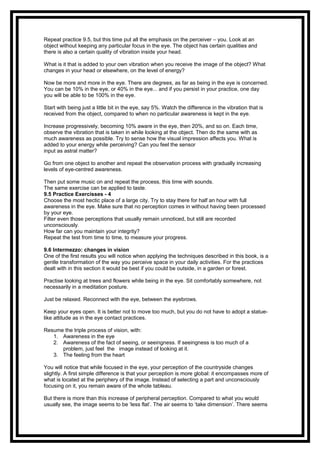 Repeat practice 9.5, but this time put all the emphasis on the perceiver – you. Look at an
object without keeping any particular focus in the eye. The object has certain qualities and
there is also a certain quality of vibration inside your head.
What is it that is added to your own vibration when you receive the image of the object? What
changes in your head or elsewhere, on the level of energy?
Now be more and more in the eye. There are degrees, as far as being in the eye is concerned.
You can be 10% in the eye, or 40% in the eye... and if you persist in your practice, one day
you will be able to be 100% in the eye.
Start with being just a little bit in the eye, say 5%. Watch the difference in the vibration that is
received from the object, compared to when no particular awareness is kept in the eye.
Increase progressively, becoming 10% aware in the eye, then 20%, and so on. Each time,
observe the vibration that is taken in while looking at the object. Then do the same with as
much awareness as possible. Try to sense how the visual impression affects you. What is
added to your energy while perceiving? Can you feel the sensor
input as astral matter?
Go from one object to another and repeat the observation process with gradually increasing
levels of eye-centred awareness.
Then put some music on and repeat the process, this time with sounds.
The same exercise can be applied to taste.
9.5 Practice Exercisses - 4
Choose the most hectic place of a large city. Try to stay there for half an hour with full
awareness in the eye. Make sure that no perception comes in without having been processed
by your eye.
Filter even those perceptions that usually remain unnoticed, but still are recorded
unconsciously.
How far can you maintain your integrity?
Repeat the test from time to time, to measure your progress.
9.6 Intermezzo: changes in vision
One of the first results you will notice when applying the techniques described in this book, is a
gentle transformation of the way you perceive space in your daily activities. For the practices
dealt with in this section it would be best if you could be outside, in a garden or forest.
Practise looking at trees and flowers while being in the eye. Sit comfortably somewhere, not
necessarily in a meditation posture.
Just be relaxed. Reconnect with the eye, between the eyebrows.
Keep your eyes open. It is better not to move too much, but you do not have to adopt a statue-
like attitude as in the eye contact practices.
Resume the triple process of vision, with:
1. Awareness in the eye
2. Awareness of the fact of seeing, or seeingness. If seeingness is too much of a
problem, just feel the image instead of looking at it.
3. The feeling from the heart
You will notice that while focused in the eye, your perception of the countryside changes
slightly. A first simple difference is that your perception is more global: it encompasses more of
what is located at the periphery of the image. Instead of selecting a part and unconsciously
focusing on it, you remain aware of the whole tableau.
But there is more than this increase of peripheral perception. Compared to what you would
usually see, the image seems to be ‘less flat’. The air seems to ‘take dimension’. There seems
 