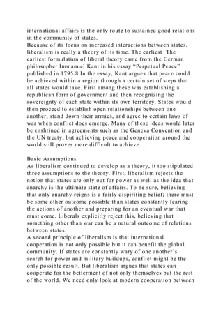 international affairs is the only route to sustained good relations
in the community of states.
Because of its focus on increased interactions between states,
liberalism is really a theory of its time. The earliest The
earliest formulation of liberal theory came from the German
philosopher Immanuel Kant in his essay “Perpetual Peace”
published in 1795.8 In the essay, Kant argues that peace could
be achieved within a region through a certain set of steps that
all states would take. First among these was establishing a
republican form of government and then recognizing the
sovereignty of each state within its own territory. States would
then proceed to establish open relationships between one
another, stand down their armies, and agree to certain laws of
war when conflict does emerge. Many of these ideas would later
be enshrined in agreements such as the Geneva Convention and
the UN treaty, but achieving peace and cooperation around the
world still proves more difficult to achieve.
Basic Assumptions
As liberalism continued to develop as a theory, it too stipulated
three assumptions to the theory. First, liberalism rejects the
notion that states are only out for power as well as the idea that
anarchy is the ultimate state of affairs. To be sure, believing
that only anarchy reigns is a fairly dispiriting belief; there must
be some other outcome possible than states constantly fearing
the actions of another and preparing for an eventual war that
must come. Liberals explicitly reject this, believing that
something other than war can be a natural outcome of relations
between states.
A second principle of liberalism is that international
cooperation is not only possible but it can benefit the global
community. If states are constantly wary of one another’s
search for power and military buildups, conflict might be the
only possible result. But liberalism argues that states can
cooperate for the betterment of not only themselves but the rest
of the world. We need only look at modern cooperation between
 