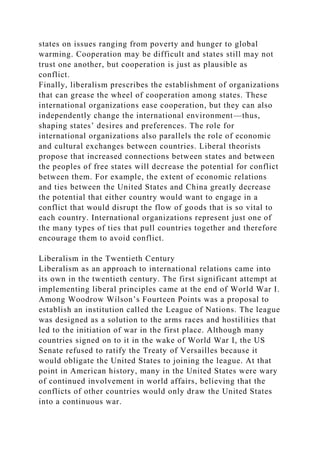 states on issues ranging from poverty and hunger to global
warming. Cooperation may be difficult and states still may not
trust one another, but cooperation is just as plausible as
conflict.
Finally, liberalism prescribes the establishment of organizations
that can grease the wheel of cooperation among states. These
international organizations ease cooperation, but they can also
independently change the international environment—thus,
shaping states’ desires and preferences. The role for
international organizations also parallels the role of economic
and cultural exchanges between countries. Liberal theorists
propose that increased connections between states and between
the peoples of free states will decrease the potential for conflict
between them. For example, the extent of economic relations
and ties between the United States and China greatly decrease
the potential that either country would want to engage in a
conflict that would disrupt the flow of goods that is so vital to
each country. International organizations represent just one of
the many types of ties that pull countries together and therefore
encourage them to avoid conflict.
Liberalism in the Twentieth Century
Liberalism as an approach to international relations came into
its own in the twentieth century. The first significant attempt at
implementing liberal principles came at the end of World War I.
Among Woodrow Wilson’s Fourteen Points was a proposal to
establish an institution called the League of Nations. The league
was designed as a solution to the arms races and hostilities that
led to the initiation of war in the first place. Although many
countries signed on to it in the wake of World War I, the US
Senate refused to ratify the Treaty of Versailles because it
would obligate the United States to joining the league. At that
point in American history, many in the United States were wary
of continued involvement in world affairs, believing that the
conflicts of other countries would only draw the United States
into a continuous war.
 