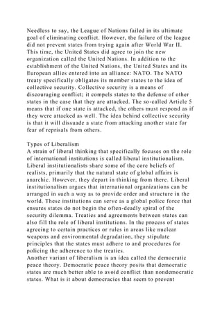 Needless to say, the League of Nations failed in its ultimate
goal of eliminating conflict. However, the failure of the league
did not prevent states from trying again after World War II.
This time, the United States did agree to join the new
organization called the United Nations. In addition to the
establishment of the United Nations, the United States and its
European allies entered into an alliance: NATO. The NATO
treaty specifically obligates its member states to the idea of
collective security. Collective security is a means of
discouraging conflict; it compels states to the defense of other
states in the case that they are attacked. The so-called Article 5
means that if one state is attacked, the others must respond as if
they were attacked as well. The idea behind collective security
is that it will dissuade a state from attacking another state for
fear of reprisals from others.
Types of Liberalism
A strain of liberal thinking that specifically focuses on the role
of international institutions is called liberal institutionalism.
Liberal institutionalists share some of the core beliefs of
realists, primarily that the natural state of global affairs is
anarchic. However, they depart in thinking from there. Liberal
institutionalism argues that international organizations can be
arranged in such a way as to provide order and structure in the
world. These institutions can serve as a global police force that
ensures states do not begin the often-deadly spiral of the
security dilemma. Treaties and agreements between states can
also fill the role of liberal institutions. In the process of states
agreeing to certain practices or rules in areas like nuclear
weapons and environmental degradation, they stipulate
principles that the states must adhere to and procedures for
policing the adherence to the treaties.
Another variant of liberalism is an idea called the democratic
peace theory. Democratic peace theory posits that democratic
states are much better able to avoid conflict than nondemocratic
states. What is it about democracies that seem to prevent
 