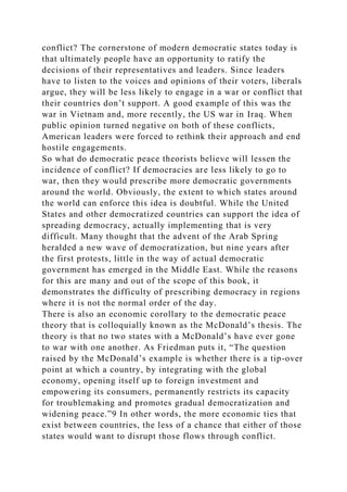 conflict? The cornerstone of modern democratic states today is
that ultimately people have an opportunity to ratify the
decisions of their representatives and leaders. Since leaders
have to listen to the voices and opinions of their voters, liberals
argue, they will be less likely to engage in a war or conflict that
their countries don’t support. A good example of this was the
war in Vietnam and, more recently, the US war in Iraq. When
public opinion turned negative on both of these conflicts,
American leaders were forced to rethink their approach and end
hostile engagements.
So what do democratic peace theorists believe will lessen the
incidence of conflict? If democracies are less likely to go to
war, then they would prescribe more democratic governments
around the world. Obviously, the extent to which states around
the world can enforce this idea is doubtful. While the United
States and other democratized countries can support the idea of
spreading democracy, actually implementing that is very
difficult. Many thought that the advent of the Arab Spring
heralded a new wave of democratization, but nine years after
the first protests, little in the way of actual democratic
government has emerged in the Middle East. While the reasons
for this are many and out of the scope of this book, it
demonstrates the difficulty of prescribing democracy in regions
where it is not the normal order of the day.
There is also an economic corollary to the democratic peace
theory that is colloquially known as the McDonald’s thesis. The
theory is that no two states with a McDonald’s have ever gone
to war with one another. As Friedman puts it, “The question
raised by the McDonald’s example is whether there is a tip-over
point at which a country, by integrating with the global
economy, opening itself up to foreign investment and
empowering its consumers, permanently restricts its capacity
for troublemaking and promotes gradual democratization and
widening peace.”9 In other words, the more economic ties that
exist between countries, the less of a chance that either of those
states would want to disrupt those flows through conflict.
 