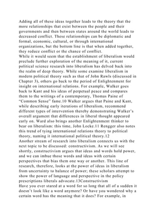 Adding all of these ideas together leads to the theory that the
more relationships that exist between the people and their
governments and then between states around the world leads to
decreased conflict. These relationships can be diplomatic and
formal, economic, cultural, or through international
organizations, but the bottom line is that when added together,
they reduce conflict or the chance of conflict.
While it would seem that the establishment of liberalism would
preclude further exploration of the meaning of it, current
political science research into liberalism has delved back into
the realm of deep theory. While some examine liberalism in
modern political theory such as that of John Rawls (discussed in
Chapter 3), others go back to the period of Enlightenment for
insight on international relations. For example, Walker goes
back to Kant and his ideas of perpetual peace and compares
them to the writings of a contemporary, Thomas Paine of
“Common Sense” fame.10 Walker argues that Paine and Kant,
while describing early iterations of liberalism, recommend
different types of intervention thereby demonstrating Walker’s
overall argument that differences in liberal thought appeared
early on. Ward also brings another Enlightenment thinker to
bear on liberalism: this time, John Locke.11 Rengger also notes
this trend of tying international relations theory to political
theory, naming it international political theory.12
Another stream of research into liberalism connects us with the
next topic to be discussed: constructivism. As we will see
shortly, constructivism argues that ideas and words hold power,
and we can imbue those words and ideas with certain
perspectives that bias them one way or another. This line of
research, therefore, looks at the power of ideas in liberalism
from uncertainty to balance of power; these scholars attempt to
show the power of language and perspective in the policy
prescriptions liberals advocate.13Constructivism
Have you ever stared at a word for so long that all of a sudden it
doesn’t look like a word anymore? Or have you wondered why a
certain word has the meaning that it does? For example, in
 
