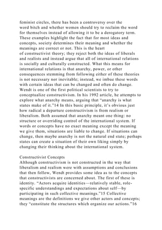 feminist circles, there has been a controversy over the
word bitch and whether women should try to reclaim the word
for themselves instead of allowing it to be a derogatory term.
These examples highlight the fact that for most ideas and
concepts, society determines their meaning and whether the
meanings are correct or not. This is the heart
of constructivist theory; they reject both the ideas of liberals
and realists and instead argue that all of international relations
is socially and culturally constructed. What this means for
international relations is that anarchy, power, or other
consequences stemming from following either of these theories
is not necessary nor inevitable; instead, we imbue these words
with certain ideas that can be changed and often do change.
Wendt is one of the first political scientists to try to
conceptualize constructivism. In his 1992 article, he attempts to
explore what anarchy means, arguing that “anarchy is what
states make of it.”14 In this basic principle, it’s obvious just
how radical a departure constructivism is from realism or
liberalism. Both assumed that anarchy meant one thing: no
structure or overriding control of the international system. If
words or concepts have no exact meaning except the meaning
we give them, situations are liable to change. If situations can
change, then maybe anarchy is not the natural end state; perhaps
states can create a situation of their own liking simply by
changing their thinking about the international system.
Constructivist Concepts
Although constructivism is not constructed in the way that
liberalism and realism were with assumptions and conclusions
that then follow, Wendt provides some idea as to the concepts
that constructivists are concerned about. The first of these is
identity. “Actors acquire identities—relatively stable, role-
specific understandings and expectations about self—by
participating in such collective meanings.”15 Collective
meanings are the definitions we give other actors and concepts;
they “constitute the structures which organize our actions.”16
 