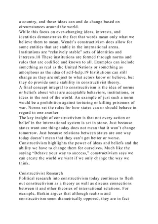 a country, and those ideas can and do change based on
circumstances around the world.
While this focus on ever-changing ideas, interests, and
identities demonstrates the fact that words mean only what we
believe them to mean, Wendt’s constructivism does allow for
some entities that are stable in the international arena.
Institutions are “relatively stable” sets of identities and
interests.18 These institutions are formed through norms and
rules that are codified and known to all. Examples can include
something as real as the United Nations or something as
amorphous as the idea of self-help.19 Institutions can still
change as they are subject to what actors know or believe, but
they do provide some stability in constructivist theory.
A final concept integral to constructivism is the idea of norms
or beliefs about what are acceptable behaviors, institutions, or
ideas in the rest of the world. An example of just such a norm
would be a prohibition against torturing or killing prisoners of
war. Norms set the rules for how states can or should behave in
regard to one another.
The key insight of constructivism is that not every action or
belief in the international system is set in stone. Just because
states want one thing today does not mean that it won’t change
tomorrow. Just because relations between states are one way
today doesn’t mean that they can’t get better or worse.
Constructivism highlights the power of ideas and beliefs and the
ability we have to change them for ourselves. Much like the
saying “Behave your way to success,” constructivism says we
can create the world we want if we only change the way we
think.
Constructivist Research
Political research into constructivism today continues to flesh
out constructivism as a theory as well as discuss connections
between it and other theories of international relations. For
example, Barkin argues that although realism and
constructivism seem diametrically opposed, they are in fact
 