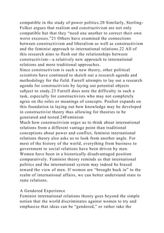 compatible in the study of power politics.20 Similarly, Sterling-
Folker argues that realism and constructivism are not only
compatible but that they “need one another to correct their own
worst excesses.”21 Others have examined the connections
between constructivism and liberalism as well as constructivism
and the feminist approach to international relations.22 All of
this research aims to flesh out the relationships between
constructivism—a relatively new approach to international
relations and more traditional approaches.
Since constructivism is such a new theory, other political
scientists have continued to sketch out a research agenda and
methodology for the field. Farrell attempts to lay out a research
agenda for constructivists by laying out potential objects
subject to study.23 Farrell does note the difficulty in such a
task, especially for constructivists who may not completely
agree on the roles or meanings of concepts. Pouliot expands on
this foundation in laying out how knowledge may be developed
in constructivist theory thus allowing for theories to be
generated and tested.24Feminism
Much how constructivism urges us to think about international
relations from a different vantage point than traditional
conceptions about power and conflict, feminist international
relations theory also asks us to look from another angle. For
most of the history of the world, everything from business to
government to social relations have been driven by men.
Women have been in a historically disadvantaged position
comparatively. Feminist theory reminds us that international
politics and the international system may indeed be biased
toward the view of men. If women are “brought back in” to the
realm of international affairs, we can better understand state to
state relations.
A Gendered Experience
Feminist international relations theory goes beyond the simple
notion that the world discriminates against women to try and
emphasize that ideas can be “gendered,” or rather take the
 