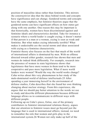 position of masculine ideas rather than feminine. This mirrors
the constructivist idea that the ideas behind words and concepts
have significance and can change. Gendered norms and concepts
have the same emphasis, but feminist theorists argue that the
gendered norms can have significant effects on how states get
along with one another. One reason this may be important is
that historically, women have been discriminated against and
feminine ideals and characteristics derided. Take for instance a
scenario where a world leader is caught crying; it doesn’t matter
if that person is a man or a woman, crying is seen as weak and
feminine. But what makes crying inherently terrible? What
makes it undesirable are the social norms and ideas associated
with crying as a feminine characteristic.
Feminist theory also focuses on the fact that much of the world
of international affairs is dominated by men. With no offense
directed toward either gender, research has shown that men and
women do indeed think differently. For example, research into
the presence of women in state legislatures shows that
legislatures that have more women in them tend to be more
cooperative and pass more legislation. What if more world
leaders were women? Would the way the world works change?
Cohn writes about this very phenomenon in her study of the
male-dominated world of defense intellectuals.25 After
spending a year immersing herself in the environment of
defense studies, Cohn describes that she found her own thinking
changing about nuclear strategy. From this experience, she
argues that we should pay better attention to the words we use
to study and describe different phenomenon because different
language allows us to communicate in different ways with
different people.
Following up on Cohn’s piece, Enloe, one of the primary
contributors to feminist international relations theory, argues
that our attention to feminist issues must go beyond just the
language that is used in international affairs; instead, we need
to remember the role that women and girls play in the
international system.26 Women not only make up half of the
 