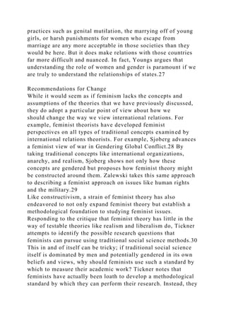 practices such as genital mutilation, the marrying off of young
girls, or harsh punishments for women who escape from
marriage are any more acceptable in those societies than they
would be here. But it does make relations with those countries
far more difficult and nuanced. In fact, Youngs argues that
understanding the role of women and gender is paramount if we
are truly to understand the relationships of states.27
Recommendations for Change
While it would seem as if feminism lacks the concepts and
assumptions of the theories that we have previously discussed,
they do adopt a particular point of view about how we
should change the way we view international relations. For
example, feminist theorists have developed feminist
perspectives on all types of traditional concepts examined by
international relations theorists. For example, Sjoberg advances
a feminist view of war in Gendering Global Conflict.28 By
taking traditional concepts like international organizations,
anarchy, and realism, Sjoberg shows not only how these
concepts are gendered but proposes how feminist theory might
be constructed around them. Zalewski takes this same approach
to describing a feminist approach on issues like human rights
and the military.29
Like constructivism, a strain of feminist theory has also
endeavored to not only expand feminist theory but establish a
methodological foundation to studying feminist issues.
Responding to the critique that feminist theory has little in the
way of testable theories like realism and liberalism do, Tickner
attempts to identify the possible research questions that
feminists can pursue using traditional social science methods.30
This in and of itself can be tricky; if traditional social science
itself is dominated by men and potentially gendered in its own
beliefs and views, why should feminists use such a standard by
which to measure their academic work? Tickner notes that
feminists have actually been loath to develop a methodological
standard by which they can perform their research. Instead, they
 