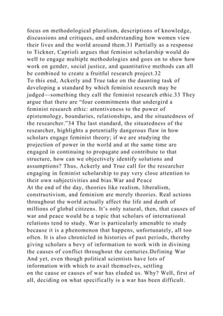 focus on methodological pluralism, descriptions of knowledge,
discussions and critiques, and understanding how women view
their lives and the world around them.31 Partially as a response
to Tickner, Caprioli argues that feminist scholarship would do
well to engage multiple methodologies and goes on to show how
work on gender, social justice, and quantitative methods can all
be combined to create a fruitful research project.32
To this end, Ackerly and True take on the daunting task of
developing a standard by which feminist research may be
judged—something they call the feminist research ethic.33 They
argue that there are “four commitments that undergird a
feminist research ethic: attentiveness to the power of
epistemology, boundaries, relationships, and the situatedness of
the researcher.”34 The last standard, the situatedness of the
researcher, highlights a potentially dangerous flaw in how
scholars engage feminist theory; if we are studying the
projection of power in the world and at the same time are
engaged in continuing to propagate and contribute to that
structure, how can we objectively identify solutions and
assumptions? Thus, Ackerly and True call for the researcher
engaging in feminist scholarship to pay very close attention to
their own subjectivities and bias.War and Peace
At the end of the day, theories like realism, liberalism,
constructivism, and feminism are merely theories. Real actions
throughout the world actually affect the life and death of
millions of global citizens. It’s only natural, then, that causes of
war and peace would be a topic that scholars of international
relations tend to study. War is particularly amenable to study
because it is a phenomenon that happens, unfortunately, all too
often. It is also chronicled in histories of past periods, thereby
giving scholars a bevy of information to work with in divining
the causes of conflict throughout the centuries.Defining War
And yet, even though political scientists have lots of
information with which to avail themselves, settling
on the cause or causes of war has eluded us. Why? Well, first of
all, deciding on what specifically is a war has been difficult.
 