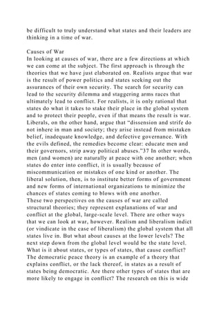 be difficult to truly understand what states and their leaders are
thinking in a time of war.
Causes of War
In looking at causes of war, there are a few directions at which
we can come at the subject. The first approach is through the
theories that we have just elaborated on. Realists argue that war
is the result of power politics and states seeking out the
assurances of their own security. The search for security can
lead to the security dilemma and staggering arms races that
ultimately lead to conflict. For realists, it is only rational that
states do what it takes to stake their place in the global system
and to protect their people, even if that means the result is war.
Liberals, on the other hand, argue that “dissension and strife do
not inhere in man and society; they arise instead from mistaken
belief, inadequate knowledge, and defective governance. With
the evils defined, the remedies become clear: educate men and
their governors, strip away political abuses.”37 In other words,
men (and women) are naturally at peace with one another; when
states do enter into conflict, it is usually because of
miscommunication or mistakes of one kind or another. The
liberal solution, then, is to institute better forms of government
and new forms of international organizations to minimize the
chances of states coming to blows with one another.
These two perspectives on the causes of war are called
structural theories; they represent explanations of war and
conflict at the global, large-scale level. There are other ways
that we can look at war, however. Realism and liberalism indict
(or vindicate in the case of liberalism) the global system that all
states live in. But what about causes at the lower levels? The
next step down from the global level would be the state level.
What is it about states, or types of states, that cause conflict?
The democratic peace theory is an example of a theory that
explains conflict, or the lack thereof, in states as a result of
states being democratic. Are there other types of states that are
more likely to engage in conflict? The research on this is wide
 