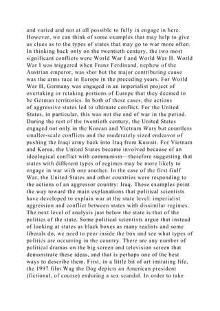 and varied and not at all possible to fully in engage in here.
However, we can think of some examples that may help to give
us clues as to the types of states that may go to war more often.
In thinking back only on the twentieth century, the two most
significant conflicts were World War I and World War II. World
War I was triggered when Franz Ferdinand, nephew of the
Austrian emperor, was shot but the major contributing cause
was the arms race in Europe in the preceding years. For World
War II, Germany was engaged in an imperialist project of
overtaking or retaking portions of Europe that they deemed to
be German territories. In both of these cases, the actions
of aggressive states led to ultimate conflict. For the United
States, in particular, this was not the end of war in the period.
During the rest of the twentieth century, the United States
engaged not only in the Korean and Vietnam Wars but countless
smaller-scale conflicts and the moderately sized endeavor of
pushing the Iraqi army back into Iraq from Kuwait. For Vietnam
and Korea, the United States became involved because of an
ideological conflict with communism—therefore suggesting that
states with different types of regimes may be more likely to
engage in war with one another. In the case of the first Gulf
War, the United States and other countries were responding to
the actions of an aggressor country: Iraq. These examples point
the way toward the main explanations that political scientists
have developed to explain war at the state level: imperialist
aggression and conflict between states with dissimilar regimes.
The next level of analysis just below the state is that of the
politics of the state. Some political scientists argue that instead
of looking at states as black boxes as many realists and some
liberals do, we need to peer inside the box and see what types of
politics are occurring in the country. There are any number of
political dramas on the big screen and television screen that
demonstrate these ideas, and that is perhaps one of the best
ways to describe them. First, in a little bit of art imitating life,
the 1997 film Wag the Dog depicts an American president
(fictional, of course) enduring a sex scandal. In order to take
 