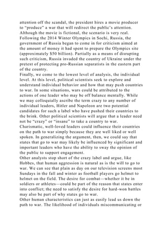 attention off the scandal, the president hires a movie producer
to “produce” a war that will redirect the public’s attention.
Although the movie is fictional, the scenario is very real.
Following the 2014 Winter Olympics in Sochi, Russia, the
government of Russia began to come in for criticism aimed at
the amount of money it had spent to prepare the Olympics site
(approximately $50 billion). Partially as a means of disrupting
such criticism, Russia invaded the country of Ukraine under the
pretext of protecting pro-Russian separatists in the eastern part
of the country.
Finally, we come to the lowest level of analysis, the individual
level. At this level, political scientists seek to explore and
understand individual behavior and how that may push countries
to war. In some situations, wars could be attributed to the
actions of one leader who may be off balance mentally. While
we may colloquially ascribe the term crazy to any number of
individual leaders, Hitler and Napoleon are two potential
candidates for such a label who have pushed their countries to
the brink. Other political scientists will argue that a leader need
not be “crazy” or “insane” to take a country to war.
Charismatic, well-loved leaders could influence their countries
on the path to war simply because they are well liked or well
spoken. In generalizing the argument, then, we could say that
states that go to war may likely be influenced by significant and
important leaders who have the ability to sway the opinion of
the public to support engagement.
Other analysts stop short of the crazy label and argue, like
Hobbes, that human aggression is natural as is the will to go to
war. We can see that plain as day on our television screens most
Sundays in the fall and winter as football players go helmet to
helmet on the field. The desire for combat—whether it be in
soldiers or athletes—could be part of the reason that states enter
into conflict; the need to satisfy the desire for hard-won battles
may also be part of why states go to war.
Other human characteristics can just as easily lead us down the
path to war. The likelihood of individuals miscommunicating or
 