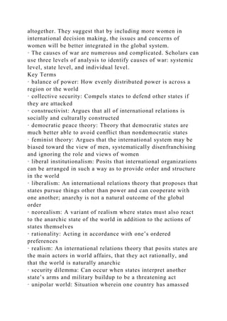 altogether. They suggest that by including more women in
international decision making, the issues and concerns of
women will be better integrated in the global system.
· The causes of war are numerous and complicated. Scholars can
use three levels of analysis to identify causes of war: systemic
level, state level, and individual level.
Key Terms
· balance of power: How evenly distributed power is across a
region or the world
· collective security: Compels states to defend other states if
they are attacked
· constructivist: Argues that all of international relations is
socially and culturally constructed
· democratic peace theory: Theory that democratic states are
much better able to avoid conflict than nondemocratic states
· feminist theory: Argues that the international system may be
biased toward the view of men, systematically disenfranchising
and ignoring the role and views of women
· liberal institutionalism: Posits that international organizations
can be arranged in such a way as to provide order and structure
in the world
· liberalism: An international relations theory that proposes that
states pursue things other than power and can cooperate with
one another; anarchy is not a natural outcome of the global
order
· neorealism: A variant of realism where states must also react
to the anarchic state of the world in addition to the actions of
states themselves
· rationality: Acting in accordance with one’s ordered
preferences
· realism: An international relations theory that posits states are
the main actors in world affairs, that they act rationally, and
that the world is naturally anarchic
· security dilemma: Can occur when states interpret another
state’s arms and military buildup to be a threatening act
· unipolar world: Situation wherein one country has amassed
 