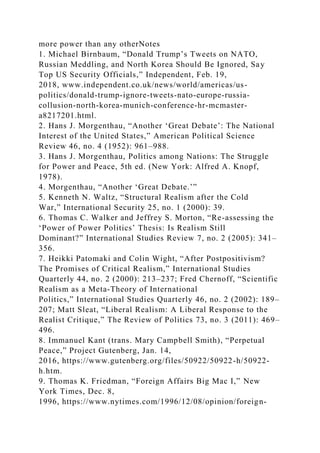 more power than any otherNotes
1. Michael Birnbaum, “Donald Trump’s Tweets on NATO,
Russian Meddling, and North Korea Should Be Ignored, Say
Top US Security Officials,” Independent, Feb. 19,
2018, www.independent.co.uk/news/world/americas/us-
politics/donald-trump-ignore-tweets-nato-europe-russia-
collusion-north-korea-munich-conference-hr-mcmaster-
a8217201.html.
2. Hans J. Morgenthau, “Another ‘Great Debate’: The National
Interest of the United States,” American Political Science
Review 46, no. 4 (1952): 961–988.
3. Hans J. Morgenthau, Politics among Nations: The Struggle
for Power and Peace, 5th ed. (New York: Alfred A. Knopf,
1978).
4. Morgenthau, “Another ‘Great Debate.’”
5. Kenneth N. Waltz, “Structural Realism after the Cold
War,” International Security 25, no. 1 (2000): 39.
6. Thomas C. Walker and Jeffrey S. Morton, “Re-assessing the
‘Power of Power Politics’ Thesis: Is Realism Still
Dominant?” International Studies Review 7, no. 2 (2005): 341–
356.
7. Heikki Patomaki and Colin Wight, “After Postpositivism?
The Promises of Critical Realism,” International Studies
Quarterly 44, no. 2 (2000): 213–237; Fred Chernoff, “Scientific
Realism as a Meta-Theory of International
Politics,” International Studies Quarterly 46, no. 2 (2002): 189–
207; Matt Sleat, “Liberal Realism: A Liberal Response to the
Realist Critique,” The Review of Politics 73, no. 3 (2011): 469–
496.
8. Immanuel Kant (trans. Mary Campbell Smith), “Perpetual
Peace,” Project Gutenberg, Jan. 14,
2016, https://www.gutenberg.org/files/50922/50922-h/50922-
h.htm.
9. Thomas K. Friedman, “Foreign Affairs Big Mac I,” New
York Times, Dec. 8,
1996, https://www.nytimes.com/1996/12/08/opinion/foreign-
 