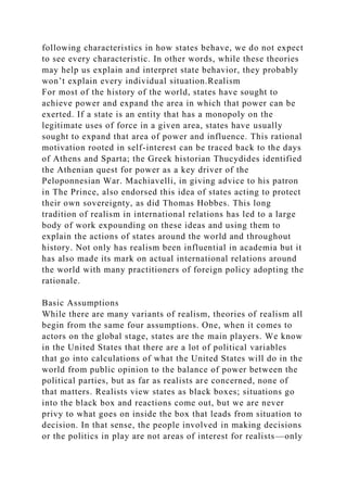 following characteristics in how states behave, we do not expect
to see every characteristic. In other words, while these theories
may help us explain and interpret state behavior, they probably
won’t explain every individual situation.Realism
For most of the history of the world, states have sought to
achieve power and expand the area in which that power can be
exerted. If a state is an entity that has a monopoly on the
legitimate uses of force in a given area, states have usually
sought to expand that area of power and influence. This rational
motivation rooted in self-interest can be traced back to the days
of Athens and Sparta; the Greek historian Thucydides identified
the Athenian quest for power as a key driver of the
Peloponnesian War. Machiavelli, in giving advice to his patron
in The Prince, also endorsed this idea of states acting to protect
their own sovereignty, as did Thomas Hobbes. This long
tradition of realism in international relations has led to a large
body of work expounding on these ideas and using them to
explain the actions of states around the world and throughout
history. Not only has realism been influential in academia but it
has also made its mark on actual international relations around
the world with many practitioners of foreign policy adopting the
rationale.
Basic Assumptions
While there are many variants of realism, theories of realism all
begin from the same four assumptions. One, when it comes to
actors on the global stage, states are the main players. We know
in the United States that there are a lot of political variables
that go into calculations of what the United States will do in the
world from public opinion to the balance of power between the
political parties, but as far as realists are concerned, none of
that matters. Realists view states as black boxes; situations go
into the black box and reactions come out, but we are never
privy to what goes on inside the box that leads from situation to
decision. In that sense, the people involved in making decisions
or the politics in play are not areas of interest for realists—only
 