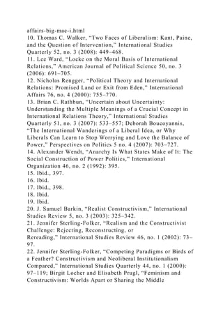 affairs-big-mac-i.html
10. Thomas C. Walker, “Two Faces of Liberalism: Kant, Paine,
and the Question of Intervention,” International Studies
Quarterly 52, no. 3 (2008): 449–468.
11. Lee Ward, “Locke on the Moral Basis of International
Relations,” American Journal of Political Science 50, no. 3
(2006): 691–705.
12. Nicholas Rengger, “Political Theory and International
Relations: Promised Land or Exit from Eden,” International
Affairs 76, no. 4 (2000): 755–770.
13. Brian C. Rathbun, “Uncertain about Uncertainty:
Understanding the Multiple Meanings of a Crucial Concept in
International Relations Theory,” International Studies
Quarterly 51, no. 3 (2007): 533–557; Deborah Boucoyannis,
“The International Wanderings of a Liberal Idea, or Why
Liberals Can Learn to Stop Worrying and Love the Balance of
Power,” Perspectives on Politics 5 no. 4 (2007): 703–727.
14. Alexander Wendt, “Anarchy Is What States Make of It: The
Social Construction of Power Politics,” International
Organization 46, no. 2 (1992): 395.
15. Ibid., 397.
16. Ibid.
17. Ibid., 398.
18. Ibid.
19. Ibid.
20. J. Samuel Barkin, “Realist Constructivism,” International
Studies Review 5, no. 3 (2003): 325–342.
21. Jennifer Sterling-Folker, “Realism and the Constructivist
Challenge: Rejecting, Reconstructing, or
Rereading,” International Studies Review 46, no. 1 (2002): 73–
97.
22. Jennifer Sterling-Folker, “Competing Paradigms or Birds of
a Feather? Constructivism and Neoliberal Institutionalism
Compared,” International Studies Quarterly 44, no. 1 (2000):
97–119; Birgit Locher and Elisabeth Prugl, “Feminism and
Constructivism: Worlds Apart or Sharing the Middle
 