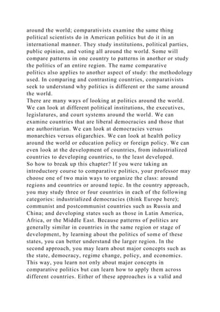 around the world; comparativists examine the same thing
political scientists do in American politics but do it in an
international manner. They study institutions, political parties,
public opinion, and voting all around the world. Some will
compare patterns in one country to patterns in another or study
the politics of an entire region. The name comparative
politics also applies to another aspect of study: the methodology
used. In comparing and contrasting countries, comparativists
seek to understand why politics is different or the same around
the world.
There are many ways of looking at politics around the world.
We can look at different political institutions, the executives,
legislatures, and court systems around the world. We can
examine countries that are liberal democracies and those that
are authoritarian. We can look at democracies versus
monarchies versus oligarchies. We can look at health policy
around the world or education policy or foreign policy. We can
even look at the development of countries, from industrialized
countries to developing countries, to the least developed.
So how to break up this chapter? If you were taking an
introductory course to comparative politics, your professor may
choose one of two main ways to organize the class: around
regions and countries or around topic. In the country approach,
you may study three or four countries in each of the following
categories: industrialized democracies (think Europe here);
communist and postcommunist countries such as Russia and
China; and developing states such as those in Latin America,
Africa, or the Middle East. Because patterns of politics are
generally similar in countries in the same region or stage of
development, by learning about the politics of some of these
states, you can better understand the larger region. In the
second approach, you may learn about major concepts such as
the state, democracy, regime change, policy, and economics.
This way, you learn not only about major concepts in
comparative politics but can learn how to apply them across
different countries. Either of these approaches is a valid and
 