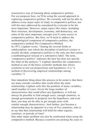 constructive way of learning about comparative politics.
For our purposes here, we’ll be using the second approach to
exploring comparative politics. We certainly will not be able to
address every major topic of study in comparative politics, nor
will the ones addressed be considered by everyone to be the
most important. However, major topics like states, including
their structure, development, economy, and democracy, are
some of the most important concepts you’ll come across in
comparative politics. But first, we’ll need to address the
methodological component of comparative politics, the
comparative method.The Comparative Method
In 1971, Lijphart wrote, “Among the several fields or
subdisciplines into which the discipline of political science is
usually divided, comparative politics is the only one that carries
a methodological instead of a substantive label. The term,
‘comparative politics’ indicates the how but does not specify
the what of the analysis.”1 Lijphart identifies the comparative
method as one of the basic scientific methods that allows
scientists to test out propositions and hypotheses; it is “a
method of discovering empirical relationships among
variables.”2
One immediate thing about this process to be noted is that there
are many outside variables that could affect the main
relationship; Lijphart calls this the problem of many variables,
small number of cases. Given the large number of
characteristics that could affect any hypothesis, it will not
always be possible to find enough cases, enough countries, or
enough governments to properly test the hypothesis, and even
then, you may not be able to get enough cases with
similar enough characteristics. And further, just because a
relationship may be apparent in a test of five countries, who is
to say that that relationship will hold for other regions,
countries, or periods of time?
One other major problem can also be confronted when using the
comparative method. Because scientists are picking the cases to
 
