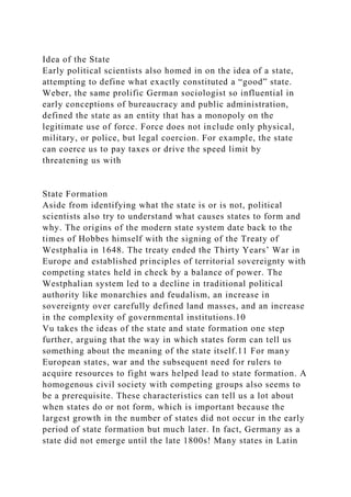 Idea of the State
Early political scientists also homed in on the idea of a state,
attempting to define what exactly constituted a “good” state.
Weber, the same prolific German sociologist so influential in
early conceptions of bureaucracy and public administration,
defined the state as an entity that has a monopoly on the
legitimate use of force. Force does not include only physical,
military, or police, but legal coercion. For example, the state
can coerce us to pay taxes or drive the speed limit by
threatening us with
State Formation
Aside from identifying what the state is or is not, political
scientists also try to understand what causes states to form and
why. The origins of the modern state system date back to the
times of Hobbes himself with the signing of the Treaty of
Westphalia in 1648. The treaty ended the Thirty Years’ War in
Europe and established principles of territorial sovereignty with
competing states held in check by a balance of power. The
Westphalian system led to a decline in traditional political
authority like monarchies and feudalism, an increase in
sovereignty over carefully defined land masses, and an increase
in the complexity of governmental institutions.10
Vu takes the ideas of the state and state formation one step
further, arguing that the way in which states form can tell us
something about the meaning of the state itself.11 For many
European states, war and the subsequent need for rulers to
acquire resources to fight wars helped lead to state formation. A
homogenous civil society with competing groups also seems to
be a prerequisite. These characteristics can tell us a lot about
when states do or not form, which is important because the
largest growth in the number of states did not occur in the early
period of state formation but much later. In fact, Germany as a
state did not emerge until the late 1800s! Many states in Latin
 