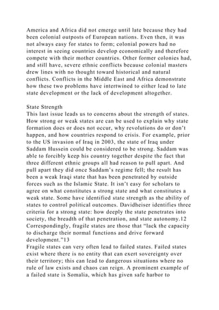 America and Africa did not emerge until late because they had
been colonial outposts of European nations. Even then, it was
not always easy for states to form; colonial powers had no
interest in seeing countries develop economically and therefore
compete with their mother countries. Other former colonies had,
and still have, severe ethnic conflicts because colonial masters
drew lines with no thought toward historical and natural
conflicts. Conflicts in the Middle East and Africa demonstrate
how these two problems have intertwined to either lead to late
state development or the lack of development altogether.
State Strength
This last issue leads us to concerns about the strength of states.
How strong or weak states are can be used to explain why state
formation does or does not occur, why revolutions do or don’t
happen, and how countries respond to crisis. For example, prior
to the US invasion of Iraq in 2003, the state of Iraq under
Saddam Hussein could be considered to be strong. Saddam was
able to forcibly keep his country together despite the fact that
three different ethnic groups all had reason to pull apart. And
pull apart they did once Saddam’s regime fell; the result has
been a weak Iraqi state that has been penetrated by outside
forces such as the Islamic State. It isn’t easy for scholars to
agree on what constitutes a strong state and what constitutes a
weak state. Some have identified state strength as the ability of
states to control political outcomes. Davidheiser identifies three
criteria for a strong state: how deeply the state penetrates into
society, the breadth of that penetration, and state autonomy.12
Correspondingly, fragile states are those that “lack the capacity
to discharge their normal functions and drive forward
development.”13
Fragile states can very often lead to failed states. Failed states
exist where there is no entity that can exert sovereignty over
their territory; this can lead to dangerous situations where no
rule of law exists and chaos can reign. A prominent example of
a failed state is Somalia, which has given safe harbor to
 