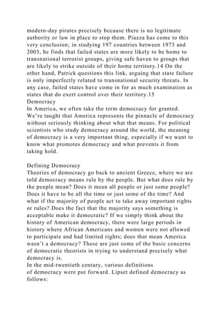 modern-day pirates precisely because there is no legitimate
authority or law in place to stop them. Piazza has come to this
very conclusion; in studying 197 countries between 1973 and
2003, he finds that failed states are more likely to be home to
transnational terrorist groups, giving safe haven to groups that
are likely to strike outside of their home territory.14 On the
other hand, Patrick questions this link, arguing that state failure
is only imperfectly related to transnational security threats. In
any case, failed states have come in for as much examination as
states that do exert control over their territory.15
Democracy
In America, we often take the term democracy for granted.
We’re taught that America represents the pinnacle of democracy
without seriously thinking about what that means. For political
scientists who study democracy around the world, the meaning
of democracy is a very important thing, especially if we want to
know what promotes democracy and what prevents it from
taking hold.
Defining Democracy
Theories of democracy go back to ancient Greece, where we are
told democracy means rule by the people. But what does rule by
the people mean? Does it mean all people or just some people?
Does it have to be all the time or just some of the time? And
what if the majority of people act to take away important rights
or rules? Does the fact that the majority says something is
acceptable make it democratic? If we simply think about the
history of American democracy, there were large periods in
history where African Americans and women were not allowed
to participate and had limited rights; does that mean America
wasn’t a democracy? These are just some of the basic concerns
of democratic theorists in trying to understand precisely what
democracy is.
In the mid-twentieth century, various definitions
of democracy were put forward. Lipset defined democracy as
follows:
 