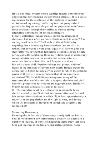 [It is] a political system which supplies regular constitutional
opportunities for changing the governing officials. It is a social
mechanism for the resolution of the problem of societal
decision-making among conflicting interest groups which
permits the largest possible part of the population to influence
these decisions through their ability to choose among
alternative contenders for political office.16
Lipset’s definition focuses mainly on the requirement of
elections, but how often do those elections need to occur? And
do they need to be fair? Dahl adds to this definition by
requiring that a democracy have elections that are fair, or
rather, that everyone’s vote count equally.17 Downs goes one
step further by saying that democratic elections should be held
periodically.18 Combining these early definitions of democracy,
comparativists came to the maxim that democracies are
countries that have free, fair, and frequent elections.
But what about civil liberties—things that protect citizens’
rights or the structure of government itself? Bollen argues that
democracy is better defined as “the extent to which the political
power of the elite is minimized and that of the nonelite is
maximized.”19 His definition encompasses many of the
structures that would allow this to happen: elections and civil
liberties, protections for citizens from government. Similarly,
Muller defines democratic states as follows:
(1) The executive must be elected or be responsible to an
elected assembly, in (2) at least two consecutive and free and
fair competitive elections in which (3) at least approximately a
majority of the population has the right to vote, and during
which (4) the rights of freedom of speech and assembly are
respected.20
Measuring Democracy
Knowing the definition of democracy is only half the battle;
how do we measure how democratic a country is? There are a
number of indices, or ways, of measuring democracy that have
been put together in studies of comparative politics. Some
 
