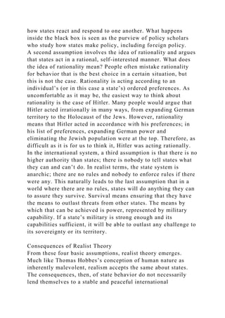 how states react and respond to one another. What happens
inside the black box is seen as the purview of policy scholars
who study how states make policy, including foreign policy.
A second assumption involves the idea of rationality and argues
that states act in a rational, self-interested manner. What does
the idea of rationality mean? People often mistake rationality
for behavior that is the best choice in a certain situation, but
this is not the case. Rationality is acting according to an
individual’s (or in this case a state’s) ordered preferences. As
uncomfortable as it may be, the easiest way to think about
rationality is the case of Hitler. Many people would argue that
Hitler acted irrationally in many ways, from expanding German
territory to the Holocaust of the Jews. However, rationality
means that Hitler acted in accordance with his preferences; in
his list of preferences, expanding German power and
eliminating the Jewish population were at the top. Therefore, as
difficult as it is for us to think it, Hitler was acting rationally.
In the international system, a third assumption is that there is no
higher authority than states; there is nobody to tell states what
they can and can’t do. In realist terms, the state system is
anarchic; there are no rules and nobody to enforce rules if there
were any. This naturally leads to the last assumption that in a
world where there are no rules, states will do anything they can
to assure they survive. Survival means ensuring that they have
the means to outlast threats from other states. The means by
which that can be achieved is power, represented by military
capability. If a state’s military is strong enough and its
capabilities sufficient, it will be able to outlast any challenge to
its sovereignty or its territory.
Consequences of Realist Theory
From these four basic assumptions, realist theory emerges.
Much like Thomas Hobbes’s conception of human nature as
inherently malevolent, realism accepts the same about states.
The consequences, then, of state behavior do not necessarily
lend themselves to a stable and peaceful international
 