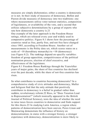 measures are simply dichotomies; either a country is democratic
or is not. In their study of measures of democracy, Bollen and
Paxton divide measures of democracy into two traditions: one
where measurements utilize voter turnout statistics, composition
of legislatures, or availability of the vote, and a second that
utilizes subjective determinations by a group of experts who
rate how democratic a country is.21
One example of the later approach is the Freedom House
ratings, which are released every year and widely used in
comparative politics. Figure 8.1 shows how the percentage of
countries rated as free, partly free, and not free have changed
since 1985, according to Freedom House. Another set of
measurements is the Polity data set, which scores states on a
scale of −10 (hereditary monarchy) to +10 (democracy)
(see Figure 8.2). The rankings depend on specific variables:
freedom of group opposition, competitiveness of the political
nomination process, election of chief executive, and
effectiveness of the legislature.
Figure 8.1 Freedom House Rankings through the YearsAfter
years of major gains, the share of free countries has declined
over the past decade, while the share of not-free countries has
risen.
So what contributes to countries becoming democratic? In a
comprehensive study of civic attitudes and democracy, Muller
and Seligson find that the only attitude that positively
contributes to democracy is a belief in gradual rather than
sudden, revolutionary reform.22 Ross, in “Does Taxation Lead
to Representation?” (which ironically appeared in the British
Journal of Political Science), tests the idea of whether the need
to raise taxes forces countries to democratize and finds support
for this thesis.23 In studying Latin America, a region where
patterns of democratization have been uneven, Perez-Linan and
Mainwaring demonstrate the influence of history on
democratization; in states with a stronger history, a stronger
experience with democracy, democratization is more likely to
 
