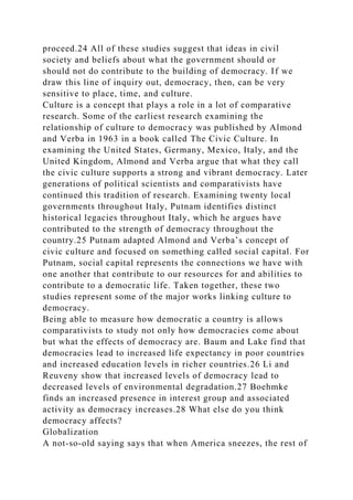 proceed.24 All of these studies suggest that ideas in civil
society and beliefs about what the government should or
should not do contribute to the building of democracy. If we
draw this line of inquiry out, democracy, then, can be very
sensitive to place, time, and culture.
Culture is a concept that plays a role in a lot of comparative
research. Some of the earliest research examining the
relationship of culture to democracy was published by Almond
and Verba in 1963 in a book called The Civic Culture. In
examining the United States, Germany, Mexico, Italy, and the
United Kingdom, Almond and Verba argue that what they call
the civic culture supports a strong and vibrant democracy. Later
generations of political scientists and comparativists have
continued this tradition of research. Examining twenty local
governments throughout Italy, Putnam identifies distinct
historical legacies throughout Italy, which he argues have
contributed to the strength of democracy throughout the
country.25 Putnam adapted Almond and Verba’s concept of
civic culture and focused on something called social capital. For
Putnam, social capital represents the connections we have with
one another that contribute to our resources for and abilities to
contribute to a democratic life. Taken together, these two
studies represent some of the major works linking culture to
democracy.
Being able to measure how democratic a country is allows
comparativists to study not only how democracies come about
but what the effects of democracy are. Baum and Lake find that
democracies lead to increased life expectancy in poor countries
and increased education levels in richer countries.26 Li and
Reuveny show that increased levels of democracy lead to
decreased levels of environmental degradation.27 Boehmke
finds an increased presence in interest group and associated
activity as democracy increases.28 What else do you think
democracy affects?
Globalization
A not-so-old saying says that when America sneezes, the rest of
 
