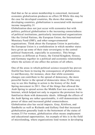 find that as far as union membership is concerned, increased
economic globalization produces no effect.30 While this may be
the case for developed countries, Ha shows that among
developing countries, globalization is associated with increased
income inequality.31
Globalization does not just occur with economics but with
politics; political globalization is the increasing connectedness
of political institutions, particularly international organizations
like the United Nations, the European Union, the International
Monetary Fund (IMF), and other nongovernmental
organizations. Think about the European Union in particular;
the European Union is a confederation in which member states
have given up some of their state sovereignty to the central
political framework, especially in economics. This brings
countries as different as France, the United Kingdom, Greece,
and Germany together in a political and economic relationship
where the actions of one affect the actions of all others.
One of the areas in which political science research has proven
fruitful has been in tracing the consequences of globalization.
Li and Reuveny, for instance, show that while economic
changes can contribute to the spread of democracy, the more
powerful factor is the spread of democratic ideas.32 One easy
way to see this finding in action is the history of the Arab
Spring movement in 2011. One of the things that allowed the
Arab Spring to spread across the Middle East was access to the
Internet, which helped not only to organize the protestors but to
familiarize them with democratic ideals. Although the effects of
the Arab Spring are rather questionable, it still demonstrates the
power of ideas and increased global connectedness.
Globalization also has social impacts. Gray, Kittilson, and
Sandholtz as well as Richards and Gelleny find that increased
globalization generally leads to the betterment of the status of
women.33 For women, globalization often means employment
and educational opportunities. An example of this is in the field
of microlending, where organizations lend women in developing
 
