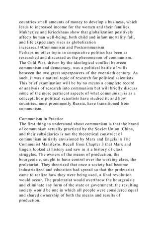 countries small amounts of money to develop a business, which
leads to increased income for the women and their families.
Mukherjee and Krieckhaus show that globalization positively
affects human well-being; both child and infant mortality fall,
and life expectancy rises as globalization
increases.34Communism and Postcommunism
Perhaps no other topic in comparative politics has been as
researched and discussed as the phenomenon of communism.
The Cold War, driven by the ideological conflict between
communism and democracy, was a political battle of wills
between the two great superpowers of the twentieth century. As
such, it was a natural topic of research for political scientists.
This brief examination will be by no means a complete record
or analysis of research into communism but will briefly discuss
some of the more pertinent aspects of what communism is as a
concept; how political scientists have studied it; and how
countries, most prominently Russia, have transitioned from
communism.
Communism in Practice
The first thing to understand about communism is that the brand
of communism actually practiced by the Soviet Union, China,
and their subsidiaries is not the theoretical construct of
communism initially envisioned by Marx and Engels in The
Communist Manifesto. Recall from Chapter 3 that Marx and
Engels looked at history and saw in it a history of class
struggles. The owners of the means of production, the
bourgeoisie, sought to have control over the working class, the
proletariat. They theorized that once a society had become
industrialized and education had spread so that the proletariat
came to realize how they were being used, a final revolution
would occur. The proletariat would overthrow the bourgeoisie
and eliminate any form of the state or government; the resulting
society would be one in which all people were considered equal
and shared ownership of both the means and results of
production.
 
