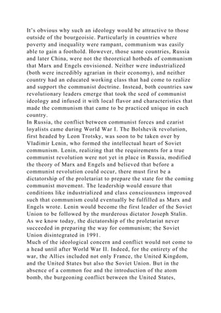 It’s obvious why such an ideology would be attractive to those
outside of the bourgeoisie. Particularly in countries where
poverty and inequality were rampant, communism was easily
able to gain a foothold. However, those same countries, Russia
and later China, were not the theoretical hotbeds of communism
that Marx and Engels envisioned. Neither were industrialized
(both were incredibly agrarian in their economy), and neither
country had an educated working class that had come to realize
and support the communist doctrine. Instead, both countries saw
revolutionary leaders emerge that took the seed of communist
ideology and infused it with local flavor and characteristics that
made the communism that came to be practiced unique in each
country.
In Russia, the conflict between communist forces and czarist
loyalists came during World War I. The Bolshevik revolution,
first headed by Leon Trotsky, was soon to be taken over by
Vladimir Lenin, who formed the intellectual heart of Soviet
communism. Lenin, realizing that the requirements for a true
communist revolution were not yet in place in Russia, modified
the theory of Marx and Engels and believed that before a
communist revolution could occur, there must first be a
dictatorship of the proletariat to prepare the state for the coming
communist movement. The leadership would ensure that
conditions like industrialized and class consciousness improved
such that communism could eventually be fulfilled as Marx and
Engels wrote. Lenin would become the first leader of the Soviet
Union to be followed by the murderous dictator Joseph Stalin.
As we know today, the dictatorship of the proletariat never
succeeded in preparing the way for communism; the Soviet
Union disintegrated in 1991.
Much of the ideological concern and conflict would not come to
a head until after World War II. Indeed, for the entirety of the
war, the Allies included not only France, the United Kingdom,
and the United States but also the Soviet Union. But in the
absence of a common foe and the introduction of the atom
bomb, the burgeoning conflict between the United States,
 