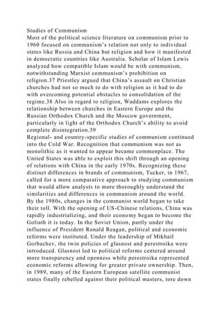 Studies of Communism
Most of the political science literature on communism prior to
1960 focused on communism’s relation not only to individual
states like Russia and China but religion and how it manifested
in democratic countries like Australia. Scholar of Islam Lewis
analyzed how compatible Islam would be with communism,
notwithstanding Marxist communism’s prohibition on
religion.37 Priestley argued that China’s assault on Christian
churches had not so much to do with religion as it had to do
with overcoming potential obstacles to consolidation of the
regime.38 Also in regard to religion, Waddams explores the
relationship between churches in Eastern Europe and the
Russian Orthodox Church and the Moscow government,
particularly in light of the Orthodox Church’s ability to avoid
complete disintegration.39
Regional- and country-specific studies of communism continued
into the Cold War. Recognition that communism was not as
monolithic as it wanted to appear became commonplace. The
United States was able to exploit this shift through an opening
of relations with China in the early 1970s. Recognizing these
distinct differences in brands of communism, Tucker, in 1967,
called for a more comparative approach to studying communism
that would allow analysts to more thoroughly understand the
similarities and differences in communism around the world.
By the 1980s, changes in the communist world began to take
their toll. With the opening of US-Chinese relations, China was
rapidly industrializing, and their economy began to become the
Goliath it is today. In the Soviet Union, partly under the
influence of President Ronald Reagan, political and economic
reforms were instituted. Under the leadership of Mikhail
Gorbachev, the twin policies of glasnost and perestroika were
introduced. Glasnost led to political reforms centered around
more transparency and openness while perestroika represented
economic reforms allowing for greater private ownership. Then,
in 1989, many of the Eastern European satellite communist
states finally rebelled against their political masters, tore down
 