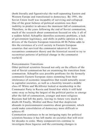 (both literally and figuratively) the wall separating Eastern and
Western Europe and transitioned to democracy. By 1991, the
Soviet Union itself was incapable of surviving and collapsed.
One of the great failures of political scientists was their
inability to predict in advance the imminent fall of communism.
Therefore, in the years following the end of Soviet communism,
much of the research about communism focused on why it all of
a sudden failed. Schopflin identifies economic problems, a lack
of government legitimacy, and shifts in public opinion as key
drivers of the Eastern European transition.40 Di Palma adds to
this the existence of a civil society in Eastern European
countries that survived the communist takeover.41 Janos
reexamines communist theory and the historical record to try to
reconstruct patterns of political change in the communist
world.42
Postcommunist Transitions
Other political scientists focused not only on the effects of the
end of Soviet communism but on examining the transition from
communism. Schopflin sees possible problems for the formerly
communist Eastern European states stemming from their
intolerance of economic inequalities that would naturally occur
in capitalist societies, as well as a hostility toward a middle
class.43 White and McAllister looked at membership in the
Communist Party in Russia and found that while it still held
some sway as being the largest of the political parties to emerge
after the fall of communism, younger and more religious
Russians had left the party, leaving its future very much in
doubt.44 Finally, Mishler and Rose find that skepticism
abounds in postcommunist countries about government, which
could make consolidation of democracy more difficult to
achieve.45
Communism continues to be an intriguing topic for political
scientists because it has left marks on societies that will exist
for decades to come. Many comparativists continue to
investigate these legacies and the continuing changes in
 