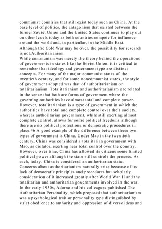 communist countries that still exist today such as China. At the
base level of politics, the antagonism that existed between the
former Soviet Union and the United States continues to play out
on other levels today as both countries compete for influence
around the world and, in particular, in the Middle East.
Although the Cold War may be over, the possibility for research
is not.Authoritarianism
While communism was merely the theory behind the operations
of governments in states like the Soviet Union, it is critical to
remember that ideology and government type are distinct
concepts. For many of the major communist states of the
twentieth century, and for some noncommunist states, the style
of government adopted was that of authoritarianism or
totalitarianism. Totalitarianism and authoritarianism are related
in the sense that both are forms of government where the
governing authorities have almost total and complete power.
However, totalitarianism is a type of government in which the
authorities have total and complete control over their society,
whereas authoritarian government, while still exerting almost
complete control, allows for some political freedoms although
there are no political protections or democratic procedures in
place.46 A good example of the difference between these two
types of government is China. Under Mao in the twentieth
century, China was considered a totalitarian government with
Mao, as dictator, exerting near total control over the country.
However, over time, China has allowed its citizens some limited
political power although the state still controls the process. As
such, today, China is considered an authoritarian state.
Concerns about authoritarianism naturally arise because of its
lack of democratic principles and procedures but scholarly
consideration of it increased greatly after World War II and the
totalitarian and authoritarian governments involved in the war.
In the early 1950s, Adorno and his colleagues published The
Authoritarian Personality, which proposed that authoritarianism
was a psychological trait or personality type distinguished by
strict obedience to authority and oppression of diverse ideas and
 