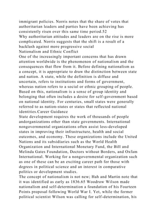 immigrant policies. Norris notes that the share of votes that
authoritarian leaders and parties have been achieving has
consistently risen over this same time period.52
Why authoritarian attitudes and leaders are on the rise is more
complicated. Norris suggests that the shift is a result of a
backlash against more progressive social
Nationalism and Ethnic Conflict
One of the increasingly important concerns that has drawn
attention worldwide is the phenomenon of nationalism and the
consequences that flow from it. Before defining nationalism as
a concept, it is appropriate to draw the distinction between state
and nation. A state, while the definition is diffuse and
uncertain, refers to institutions and forms of government,
whereas nation refers to a social or ethnic grouping of people.
Based on this, nationalism is a sense of group identity and
belonging that often includes a desire for self-government based
on national identity. For centuries, small states were generally
referred to as nation-states or states that reflected national
identities.Career Guidance
State development requires the work of thousands of people
andorganizations other than state governments. International
nongovernmental organizations often assist less-developed
states in improving their infrastructure, health and social
outcomes, and economy. These organizations include the United
Nations and its subsidiaries such as the World Health
Organization and International Monetary Fund, the Bill and
Melinda Gates Foundation, Doctors without Borders, and Oxfam
International. Working for a nongovernmental organization such
as one of these can be an exciting career path for those with
degrees in political science and an interest in comparative
politics or development studies.
The concept of nationalism is not new; Hah and Martin note that
it was identified as early as 1836.65 Woodrow Wilson made
nationalism and self-determination a foundation of his Fourteen
Points proposal following World War I. Yet, while the former
political scientist Wilson was calling for self-determination, his
 